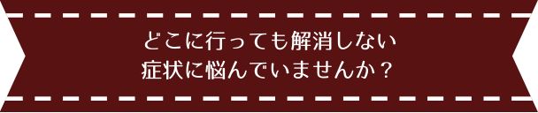 どこに行っても解消しない症状に悩んでいませんか？